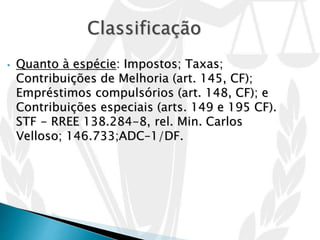 • Quanto à espécie: Impostos; Taxas;
Contribuições de Melhoria (art. 145, CF);
Empréstimos compulsórios (art. 148, CF); e
Contribuições especiais (arts. 149 e 195 CF).
STF - RREE 138.284-8, rel. Min. Carlos
Velloso; 146.733;ADC–1/DF.
 