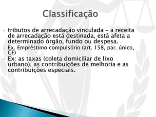 • tributos de arrecadação vinculada – a receita
de arrecadação está destinada, está afeta a
determinado órgão, fundo ou despesa.
• Ex. Empréstimo compulsório (art. 158, par. único,
CF)
• Ex: as taxas (coleta domiciliar de lixo
urbano), as contribuições de melhoria e as
contribuições especiais.
 