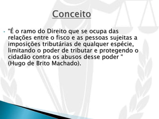 • “É o ramo do Direito que se ocupa das
relações entre o fisco e as pessoas sujeitas a
imposições tributárias de qualquer espécie,
limitando o poder de tributar e protegendo o
cidadão contra os abusos desse poder “
(Hugo de Brito Machado).
 