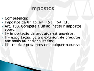 • Competência:
• Impostos da União. art. 153, 154, CF.
• Art. 153. Compete à União instituir impostos
sobre:
• I - importação de produtos estrangeiros;
• II - exportação, para o exterior, de produtos
nacionais ou nacionalizados;
• III - renda e proventos de qualquer natureza;
 