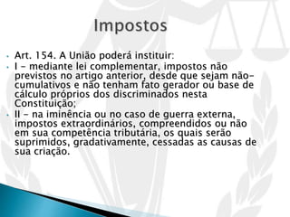 • Art. 154. A União poderá instituir:
• I - mediante lei complementar, impostos não
previstos no artigo anterior, desde que sejam não-
cumulativos e não tenham fato gerador ou base de
cálculo próprios dos discriminados nesta
Constituição;
• II - na iminência ou no caso de guerra externa,
impostos extraordinários, compreendidos ou não
em sua competência tributária, os quais serão
suprimidos, gradativamente, cessadas as causas de
sua criação.
 