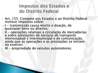 • Art. 155. Compete aos Estados e ao Distrito Federal
instituir impostos sobre:
• I - transmissão causa mortis e doação, de
quaisquer bens ou direitos;
• II - operações relativas à circulação de mercadorias
e sobre prestações de serviços de transporte
interestadual e intermunicipal e de comunicação,
ainda que as operações e as prestações se iniciem
no exterior;
• III - propriedade de veículos automotores.
 