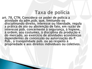 art. 78, CTN. Considera-se poder de polícia a
atividade da adm.púb. que, limitando ou
disciplinando direito, interesse ou liberdade, regula
a prática de ato ou abstenção de fato, em razão de
interesse púb. concernente à segurança, à higiene,
à ordem, aos costumes, à disciplina da produção e
do mercado, ao exercício de atividades econômicas
dependentes de concessão ou autorização do P.
Púb., à tranqüilidade púb. ou ao respeito à
propriedade e aos direitos individuais ou coletivos.
 