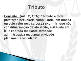 • Conceito. (Art. 3°, CTN): “Tributo é toda
prestação pecuniária compulsória, em moeda
ou cujo valor nela se possa exprimir, que não
constitua sanção de ato ilícito, instituída em
lei e cobrada mediante atividade
administrativa mediante atividade
plenamente vinculada”.
 