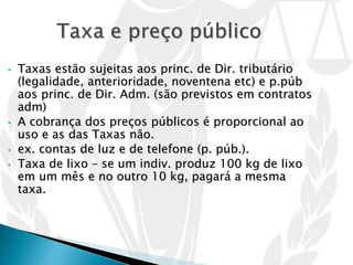 • Taxas estão sujeitas aos princ. de Dir. tributário
(legalidade, anterioridade, noventena etc) e p.púb
aos princ. de Dir. Adm. (são previstos em contratos
adm)
• A cobrança dos preços públicos é proporcional ao
uso e as das Taxas não.
• ex. contas de luz e de telefone (p. púb.).
• Taxa de lixo – se um indiv. produz 100 kg de lixo
em um mês e no outro 10 kg, pagará a mesma
taxa.
 