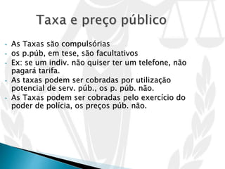 • As Taxas são compulsórias
• os p.púb, em tese, são facultativos
• Ex: se um indiv. não quiser ter um telefone, não
pagará tarifa.
• As taxas podem ser cobradas por utilização
potencial de serv. púb., os p. púb. não.
• As Taxas podem ser cobradas pelo exercício do
poder de polícia, os preços púb. não.
 