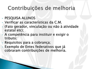 • PESQUISA ALUNOS
• Verificar as características da C.M.
• (Fato gerador, vinculação ou não à atividade
estatal etc);
• A competência para instituir e exigir o
tributo;
• Requisitos para a cobrança;
• Exemplo de Entes federativos que já
cobraram contribuições de melhoria.
 