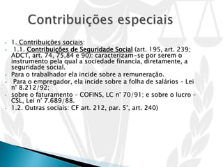 • 1. Contribuições sociais:
• 1.1. Contribuições de Seguridade Social (art. 195, art. 239;
ADCT, art. 74, 75,84 e 90): caracterizam-se por serem o
instrumento pela qual a sociedade financia, diretamente, a
seguridade social.
• Para o trabalhador ela incide sobre a remuneração.
• Para o empregador, ela incide sobre a folha de salários – Lei
n° 8.212/92;
• sobre o faturamento – COFINS, LC n° 70/91; e sobre o lucro –
CSL, Lei n° 7.689/88.
• 1.2. Outras sociais: CF art. 212, par. 5°, art. 240)
 