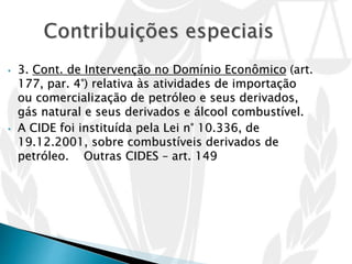 • 3. Cont. de Intervenção no Domínio Econômico (art.
177, par. 4°) relativa às atividades de importação
ou comercialização de petróleo e seus derivados,
gás natural e seus derivados e álcool combustível.
• A CIDE foi instituída pela Lei n° 10.336, de
19.12.2001, sobre combustíveis derivados de
petróleo. Outras CIDES – art. 149
 