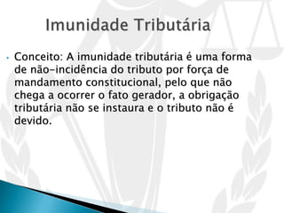• Conceito: A imunidade tributária é uma forma
de não-incidência do tributo por força de
mandamento constitucional, pelo que não
chega a ocorrer o fato gerador, a obrigação
tributária não se instaura e o tributo não é
devido.
 
