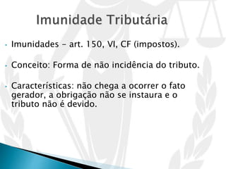 • Imunidades - art. 150, VI, CF (impostos).
• Conceito: Forma de não incidência do tributo.
• Características: não chega a ocorrer o fato
gerador, a obrigação não se instaura e o
tributo não é devido.
 