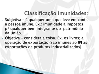 • Subjetiva – é qualquer uma que leve em conta
a pessoa imune. Ex.: imunidade a impostos
p/ qualquer bem integrante do patrimônio
da União.
• Objetiva – considera a coisa. Ex. os livros; a
operação de exportação (são imunes ao IPI as
exportações de produtos industrializados)
 