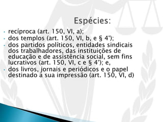 • recíproca (art. 150, VI, a);
• dos templos (art. 150, VI, b, e § 4°);
• dos partidos políticos, entidades sindicais
dos trabalhadores, das instituições de
educação e de assistência social, sem fins
lucrativos (art. 150, VI, c e § 4°); e,
• dos livros, jornais e periódicos e o papel
destinado a sua impressão (art. 150, VI, d)
 