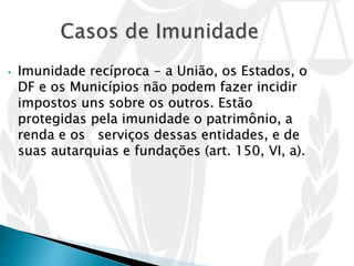 • Imunidade recíproca - a União, os Estados, o
DF e os Municípios não podem fazer incidir
impostos uns sobre os outros. Estão
protegidas pela imunidade o patrimônio, a
renda e os serviços dessas entidades, e de
suas autarquias e fundações (art. 150, VI, a).
 