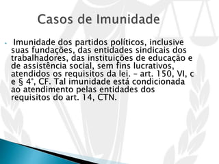 • Imunidade dos partidos políticos, inclusive
suas fundações, das entidades sindicais dos
trabalhadores, das instituições de educação e
de assistência social, sem fins lucrativos,
atendidos os requisitos da lei. – art. 150, VI, c
e § 4°, CF. Tal imunidade está condicionada
ao atendimento pelas entidades dos
requisitos do art. 14, CTN.
 