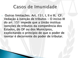 • Outras limitações. Art. 151, I, II e III, CF.
Vedação à isenção de tributos - O inciso III
do art. 151 impede que a União institua
isenções de tributos da competência dos
Estados, do DF ou dos Municípios,
explicitando o princípio de que o poder de
isentar é decorrente do poder de tributar.
 