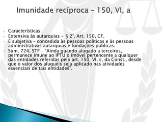 • Características:
• Extensiva às autarquias - § 2°, Art. 150, CF.
• É subjetiva – concedida às pessoas políticas e às pessoas
administrativas autarquias e fundações públicas.
• Súm. 724, STF – “Ainda quando alugado a terceiros,
permanece imune ao IPTU o imóvel pertencente a qualquer
das entidades referidas pelo art. 150, VI, c, da Const., desde
que o valor dos aluguéis seja aplicado nas atividades
essenciais de tais entidades”.
 