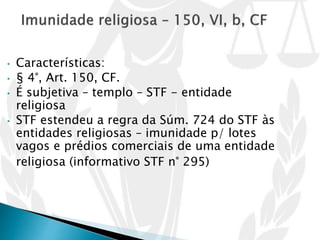 • Características:
• § 4°, Art. 150, CF.
• É subjetiva – templo – STF - entidade
religiosa
• STF estendeu a regra da Súm. 724 do STF às
entidades religiosas – imunidade p/ lotes
vagos e prédios comerciais de uma entidade
religiosa (informativo STF n° 295)
 