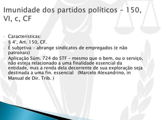 • Características:
• § 4°, Art. 150, CF.
• É subjetiva – abrange sindicatos de empregados (e não
patronais)
• Aplicação Súm. 724 do STF – mesmo que o bem, ou o serviço,
não esteja relacionado a uma finalidade essencial da
entidade, mas a renda dela decorrente de sua exploração seja
destinada a uma fin. essencial (Marcelo Alexandrino, in
Manual de Dir. Trib. )
 