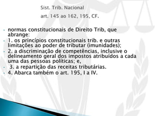 • normas constitucionais de Direito Trib, que
abrange:
• 1. os princípios constitucionais trib. e outras
limitações ao poder de tributar (imunidades);
• 2. a discriminação de competências, inclusive o
delineamento geral dos impostos atribuídos a cada
uma das pessoas políticas; e,
• 3. a repartição das receitas tributárias.
• 4. Abarca também o art. 195, I a IV.
 