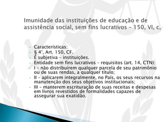 • Características:
• § 4°, Art. 150, CF.
• É subjetiva – instituições.
• Entidade sem fins lucrativos – requisitos (art. 14, CTN):
• I – não distribuírem qualquer parcela de seu patrimônio
ou de suas rendas, a qualquer título;
• II – aplicarem integralmente, no País, os seus recursos na
manutenção dos seus objetivos institucionais;
• III – manterem escrituração de suas receitas e despesas
em livros revestidos de formalidades capazes de
assegurar sua exatidão.
 