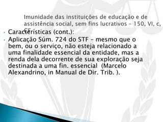 • Características (cont.):
• Aplicação Súm. 724 do STF – mesmo que o
bem, ou o serviço, não esteja relacionado a
uma finalidade essencial da entidade, mas a
renda dela decorrente de sua exploração seja
destinada a uma fin. essencial (Marcelo
Alexandrino, in Manual de Dir. Trib. ).
 