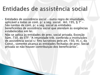 • Entidades de assistência social – outra regra de imunidade,
aplicável a todas as cont. p/ a seg. social. Art. 195, § 7° -
São isentas de cont. p/ a seg. social as entidades
beneficentes de assistência social que atendam às exigências
estabelecidas em lei.
• Não se aplica às entidades de prev. social privada. Exceção
Súm. 730, do STF: “A imunidade trib. conferida a instituições
de assistência social s/ fins lucrativos pelo art. 150, VI, c, da
Const., somente alcança as entidades fechadas de prev. Social
privada se não houver contribuição dos beneficiários”.
 