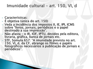• Características:
• É objetiva (única do art. 150)
• Veda a incidência dos impostos II, IE, IPI, ICMS
sobre “livros, jornais, periódicos e o papel
destinado a sua impressão”.
• Não afasta – o IR, IOF, IPTU, devidos pela editora,
livraria, gráfica, banca de jornais etc.
• STF, Súmula 657: “A imunidade prevista no art.
150, VI, d, da CF, abrange os filmes e papéis
fotográficos necessários à publicação de jornais e
periódicos”.
 