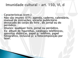 • Características (cont.):
• Não são imunes (STF): agenda, caderno, calendário,
manual de instruções, encarte publicitário
destacado do corpo do livro , do jornal ou do
periódico.
• Imunes: qualquer livro, jornal ou periódico.
Ex: álbum de figurinhas, catálogos telefônicos,
apostilas didáticas, papel p/ telefoto, papel
fotográfico, inclusive p/ a fotocomposição por
laser.
 