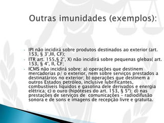 • IPI não incidirá sobre produtos destinados ao exterior (art.
153, § 3°,III, CF);
• ITR art. 155,§ 2°, X) não incidirá sobre pequenas glebas( art.
153, § 4°, II, CF;
• ICMS não incidirá sobre: a) operações que destinem
mercadorias p/ o exterior, nem sobre serviços prestados a
destinatários no exterior; b) operações que destinem a
outros Estados petróleo, inclusive lubrificantes,
combustíveis líquidos e gasolina dele derivados e energia
elétrica; c) o ouro (hipóteses do art. 153, § 5º); d) nas
prestações de serviços de comunicações – radiodifusão
sonora e de sons e imagens de recepção livre e gratuita.
 