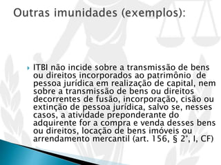  ITBI não incide sobre a transmissão de bens
ou direitos incorporados ao patrimônio de
pessoa jurídica em realização de capital, nem
sobre a transmissão de bens ou direitos
decorrentes de fusão, incorporação, cisão ou
extinção de pessoa jurídica, salvo se, nesses
casos, a atividade preponderante do
adquirente for a compra e venda desses bens
ou direitos, locação de bens imóveis ou
arrendamento mercantil (art. 156, § 2°, I, CF)
 