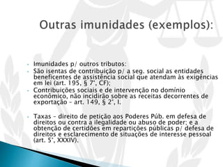 • Imunidades p/ outros tributos:
• São isentas de contribuição p/ a seg. social as entidades
beneficentes de assistência social que atendam às exigências
em lei (art. 195, § 7°, CF);
• Contribuições sociais e de intervenção no domínio
econômico, não incidirão sobre as receitas decorrentes de
exportação – art. 149, § 2°, I.
• Taxas – direito de petição aos Poderes Púb. em defesa de
direitos ou contra a ilegalidade ou abuso de poder; e a
obtenção de certidões em repartições públicas p/ defesa de
direitos e esclarecimento de situações de interesse pessoal
(art. 5°, XXXIV).
 
