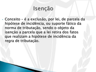• Conceito – é a exclusão, por lei, de parcela da
hipótese de incidência, ou suporte fático da
norma de tributação, sendo o objeto da
isenção a parcela que a lei retira dos fatos
que realizam a hipótese de incidência da
regra de tributação.
 