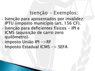 • Isenção para aposentados por invalidez:
IPTU (imposto município (art. 156 CF).
• Isenção para deficientes físicos - IPI e
ICMS (aquisição de carro zero
quilômetro).
• imposto União IPI ->RF
• Imposto Estadual ICMS -> SEFA
 