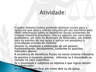 • O padre Antonio Lisboa pretende diminuir custos para a
igreja em que atua e solicita consulta em seu escritório para
obter informação sobre os benefícios fiscais existentes no
sistema tributário brasileiro. Precisa adquirir um carro zero
quilômetro, um sítio no Município de Benevides, um prédio
para os eventos de sua igreja e aplicar em poupança a
arrecadação oriunda do rebanho.
• Oriente-o, mediante a elaboração de um parecer,
fundamentando, devidamente, conforme os quesitos
indicados abaixo:
• A existência de benefícios fiscais no nosso sistema tributário.
• Se positiva a resposta anterior, informar se é imunidade ou
isenção no caso específico.
• Se a imunidade é subjetiva ou objetiva e que regras devem
ser observadas.
• Se os bens devem ficar em nome dele ou da igreja.
 