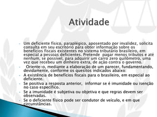 • Um deficiente físico, paraplégico, aposentado por invalidez, solicita
consulta em seu escritório para obter informação sobre os
benefícios fiscais existentes no sistema tributário brasileiro, em
especial a pessoas deficientes. Pretende pagar menos tributos e até
nenhum, se possível, para adquirir um carro zero quilômetro, uma
vez que recebeu um dinheiro extra, de ação contra o governo.
• Oriente-o, mediante a elaboração de um parecer, fundamentando,
devidamente, conforme os quesitos indicados abaixo:
• A existência de benefícios fiscais para o brasileiro, em especial ao
deficiente.
• Se positiva a resposta anterior, informar se é imunidade ou isenção
no caso específico.
• Se a imunidade é subjetiva ou objetiva e que regras devem ser
observadas.
• Se o deficiente físico pode ser condutor de veículo, e em que
circunstâncias.
 