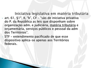 • art. 61, §1º, II, “b”, CF – “são de iniciativa privativa
do P. da República as leis que disponham sobre
organização adm. e judiciária, matéria tributária e
orçamentária, serviços públicos e pessoal da adm
dos Territórios”.
• STF – entendimento pacificado de que esse
dispositivo aplica-se apenas aos Territórios
federais.
 