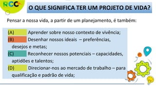 O QUE SIGNIFICA TER UM PROJETO DE VIDA?
(A) Aprender sobre nosso contexto de vivência;
(B) Desenhar nossos ideais – preferências,
desejos e metas;
(C) Reconhecer nossos potenciais – capacidades,
aptidões e talentos;
(D) Direcionar-nos ao mercado de trabalho – para
qualificação e padrão de vida;
Pensar a nossa vida, a partir de um planejamento, é também:
 