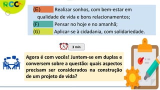 (E) Realizar sonhos, com bem-estar em
qualidade de vida e bons relacionamentos;
(F) Pensar no hoje e no amanhã;
(G) Aplicar-se à cidadania, com solidariedade.
Agora é com vocês! Juntem-se em duplas e
conversem sobre a questão: quais aspectos
precisam ser considerados na construção
de um projeto de vida?
3 min
 