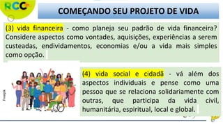 (3) vida financeira - como planeja seu padrão de vida financeira?
Considere aspectos como vontades, aquisições, experiências a serem
custeadas, endividamentos, economias e/ou a vida mais simples
como opção.
(4) vida social e cidadã - vá além dos
aspectos individuais e pense como uma
pessoa que se relaciona solidariamente com
outras, que participa da vida civil,
humanitária, espiritual, local e global.
COMEÇANDO SEU PROJETO DE VIDA
Freepik
 