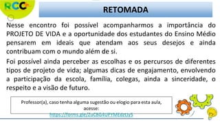 RETOMADA
Nesse encontro foi possível acompanharmos a importância do
PROJETO DE VIDA e a oportunidade dos estudantes do Ensino Médio
pensarem em ideais que atendam aos seus desejos e ainda
contribuam com o mundo além de si.
Foi possível ainda perceber as escolhas e os percursos de diferentes
tipos de projeto de vida; algumas dicas de engajamento, envolvendo
a participação da escola, família, colegas, ainda a sinceridade, o
respeito e a visão de futuro.
Professor(a), caso tenha alguma sugestão ou elogio para esta aula,
acesse:
https://forms.gle/ZuC8G4UPYMEdztJy5
 