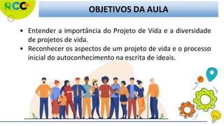 OBJETIVOS DA AULA
• Entender a importância do Projeto de Vida e a diversidade
de projetos de vida.
• Reconhecer os aspectos de um projeto de vida e o processo
inicial do autoconhecimento na escrita de ideais.
 