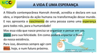 A VIDA É UMA ESPERANÇA
A filósofa contemporânea Hannah Arendt, acredita e declara em sua
obra, a importância da ação humana na transformação desse mundo.
E nos apresenta o nascimento de uma pessoa como uma esperança
para todos nós, para a humanidade!
Mas essa vida que nasce precisa se organizar e pensar em um
plano para sua felicidade. Em como poderá impactar o fluxo
da nossa existência.
Para isso, devemos sempre agir com
ética, hoje, e num futuro próximo. ARENDT, Hannah. A Condição Humana. Rio
de Janeiro: Forense, 2007.
 