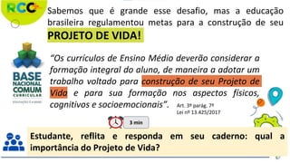 Sabemos que é grande esse desafio, mas a educação
brasileira regulamentou metas para a construção de seu
PROJETO DE VIDA!
“Os currículos de Ensino Médio deverão considerar a
formação integral do aluno, de maneira a adotar um
trabalho voltado para construção de seu Projeto de
Vida e para sua formação nos aspectos físicos,
cognitivos e socioemocionais”. Art. 3º parág. 7º
Lei nº 13.425/2017
Estudante, reflita e responda em seu caderno: qual a
importância do Projeto de Vida?
3 min
 