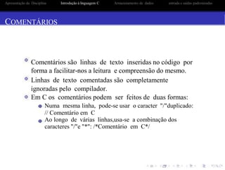 Apresentação da Disciplina Introdução à linguagem C Armazenamento de dados entrada e saidas padronizadas
COMENTÁRIOS
Comentários são linhas de texto inseridas no código por
forma a facilitar-nos a leitura e compreensão do mesmo.
Linhas de texto comentadas são completamente
ignoradas pelo compilador.
Em C os comentários podem ser feitos de duas formas:
Numa mesma linha, pode-se usar o caracter "/"duplicado:
// Comentário em C
Ao longo de várias linhas,usa-se a combinação dos
caracteres "/"e "*": /*Comentário em C*/
 