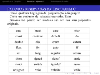 auto break case char
const continue default do
double else enum extern
float for goto if
int long register return
short signed sizeof static
struct switch typedef union
unsigned void volatile while
Apresentação da Disciplina Introdução à linguagem C Armazenamento de dados
PALAVRAS RESERVADAS DA LINGUAGEM C
Como qualquer linguagem de programação, a linguagem
C tem um conjunto de palavras reservadas. Estas
palavras não podem ser usadas a não ser nos seus propósitos
originais.
 