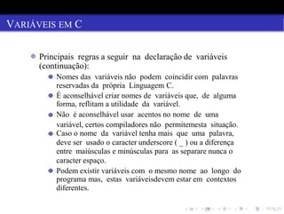 VARIÁVEIS EM C
Principais regras a seguir na declaração de variáveis
(continuação):
Nomes das variáveis não podem coincidir com palavras
reservadas da própria Linguagem C.
É aconselhável criar nomes de variáveis que, de alguma
forma, reflitam a utilidade da variável.
Não é aconselhável usar acentos no nome de uma
variável, certos compiladores não permitemesta situação.
Caso o nome da variável tenha mais que uma palavra,
deve ser usado o caracter underscore ( _ ) ou a diferença
entre maiúsculas e minúsculas para as separare nunca o
caracter espaço.
Podem existir variáveis com o mesmo nome ao longo do
programa mas, estas variáveisdevem estar em contextos
diferentes.
 