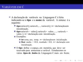 VARIÁVEIS EM C
A declaração de variáveis na Linguagem C é feita
indicando-se o tipo e o nome da variável. A sintaxe é a
seguinte:
tipovariavel1[,variavel2,..., variaveln]; ⇐= declaraçãosem
inicialização.
tipovariavel1= valorx[,variavel2= valory ,..., variaveln =
valorz ]; ⇐= declaração com inicialização.
Exemplos:
int soma, aux, temp; ⇐= declaraçãosem inicialização.
float media = 10.8, resultado = 0.0; ⇐= declaração com
inicialização.
O tipo define o espaço, em memória, que deve ser
reservado para armazenar a variável. Estudaremos os
vários tipos de dados da Linguagem C mais em frente.
 