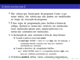 CONSTANTES EM C
São valores que fazem parte do programa. Como o seu
nome indica, são valores que não podem ser modificados
ao longo da execução do programa.
É boa regra de programação, para facilitar a leitura do
código, declarar os nomes das variáveis em minúsculas
(usar maiúsculas apenas para separar palavras) e os
nomes das constantes em maiúsculas.
A declaração de uma constante é feita de duas formas:
Usando a palavra reservada const:
const tipo NOME = valor; ⇐= se o tipo não for indicado, o
compilador decide o mesmo com base nos símbolos
encontrados na constante
Usando a directiva de compilação #define :
# define NOME valor ⇐= o compilador decide o tipo com
base nos símbolos encontrados na constante.
O ficheiro math.h define várias constantes matemáticas.
 