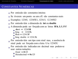 Apresentação da Disciplina Introdução à linguagem C Armazenamento de dados entrada e saidas padronizadas
CONSTANTES NUMÉRICAS
Por omissão são constantes inteiras
Se tiverem um ponto ou um e/E são constantes reais
Exemplos: 12345, 12345E1, 1234.5, 12.345E2
Por omissão têm a dimensão de int ou double
A dimensão pode ser forçada com as letras H/h, L/l, F/f
short ⇒ 12345H
long ⇒ 12345L
float ⇒ 1234.5F
long double ⇒ 1234.5L
Por omissão têm um tipo com sinal mas, a ausência de
sinal pode ser forçada com a letra U/u: 12345U
Por omissão são indicadas em decimal mas podem-se
usar outras notações
Octal ⇒ 0125
Hexadecimal ⇒ 0x125
 